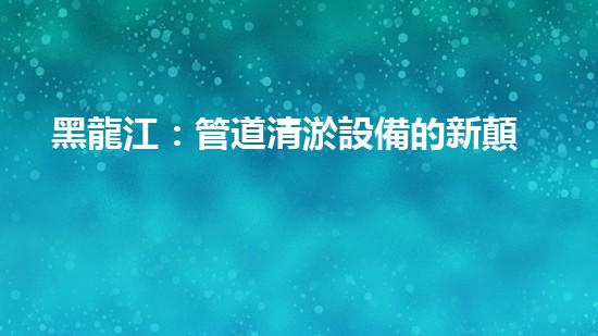 黑龍江：管道清淤設備的新顛覆，革命性解決排污難題！